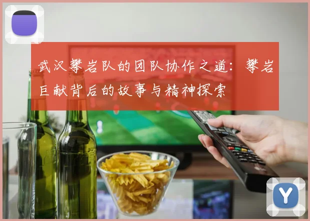 武汉攀岩队的团队协作之道：攀岩巨献背后的故事与精神探索