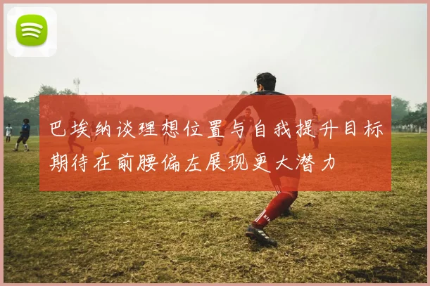 巴埃纳谈理想位置与自我提升目标期待在前腰偏左展现更大潜力