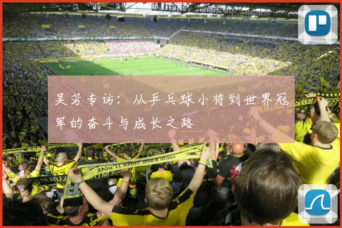 吴芳专访：从乒乓球小将到世界冠军的奋斗与成长之路