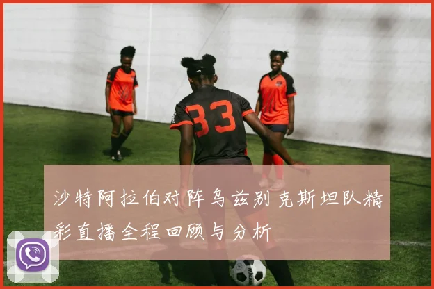 沙特阿拉伯对阵乌兹别克斯坦队精彩直播全程回顾与分析