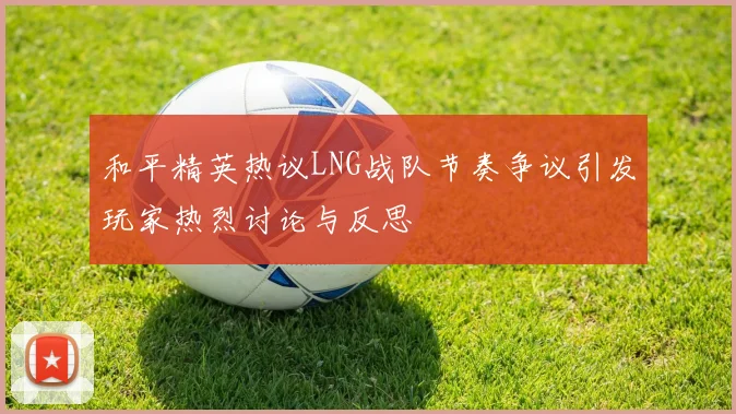 和平精英热议LNG战队节奏争议引发玩家热烈讨论与反思