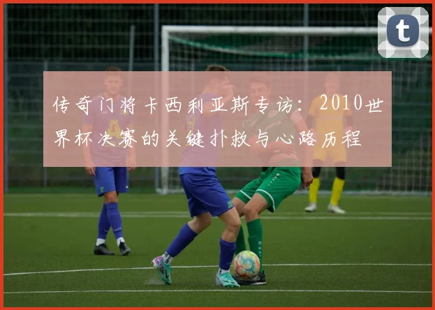 传奇门将卡西利亚斯专访：2010世界杯决赛的关键扑救与心路历程