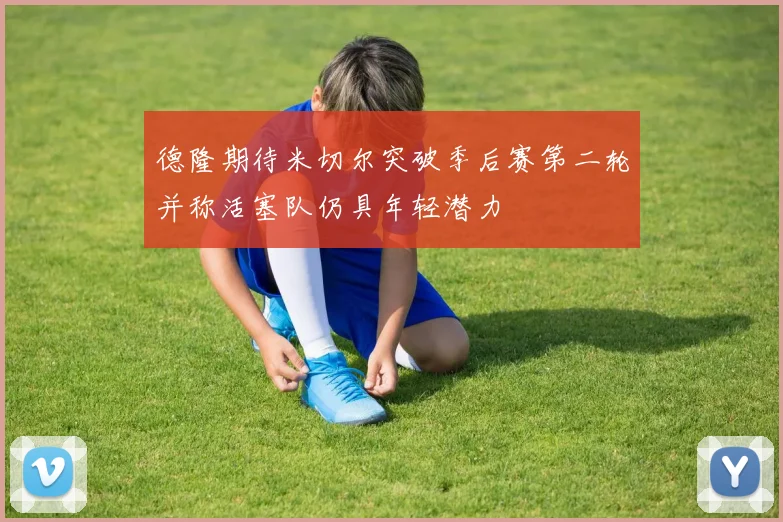 德隆期待米切尔突破季后赛第二轮并称活塞队仍具年轻潜力