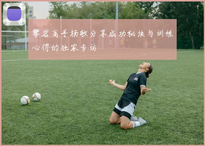 攀岩高手杨敏分享成功秘诀与训练心得的独家专访