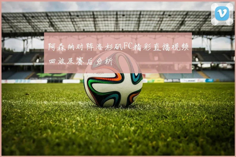 阿森纳对阵洛杉矶FC精彩直播视频回放及赛后分析