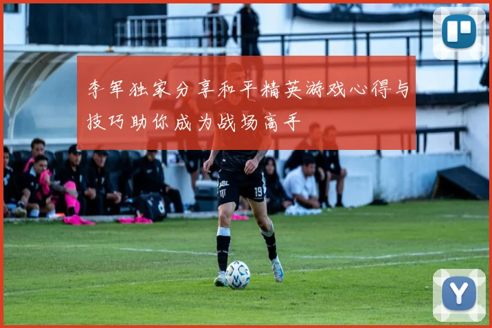 李军独家分享和平精英游戏心得与技巧助你成为战场高手